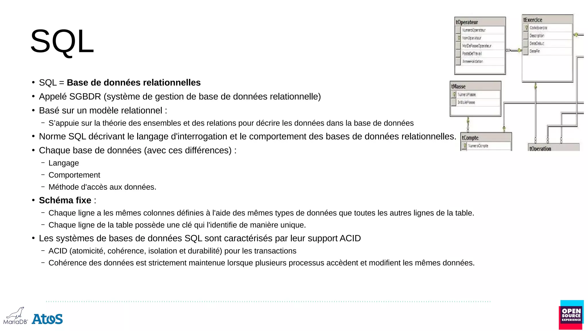 SQL
●
SQL = Base de données relationnelles
●
Appelé SGBDR (système de gestion de base de données relationnelle)
●
Basé sur un modèle relationnel :
– S’appuie sur la théorie des ensembles et des relations pour décrire les données dans la base de données
●
Norme SQL décrivant le langage d'interrogation et le comportement des bases de données relationnelles.
●
Chaque base de données (avec ces différences) :
– Langage
– Comportement
– Méthode d'accès aux données.
●
Schéma fixe :
– Chaque ligne a les mêmes colonnes définies à l'aide des mêmes types de données que toutes les autres lignes de la table.
– Chaque ligne de la table possède une clé qui l'identifie de manière unique.
●
Les systèmes de bases de données SQL sont caractérisés par leur support ACID
– ACID (atomicité, cohérence, isolation et durabilité) pour les transactions
– Cohérence des données est strictement maintenue lorsque plusieurs processus accèdent et modifient les mêmes données.
 