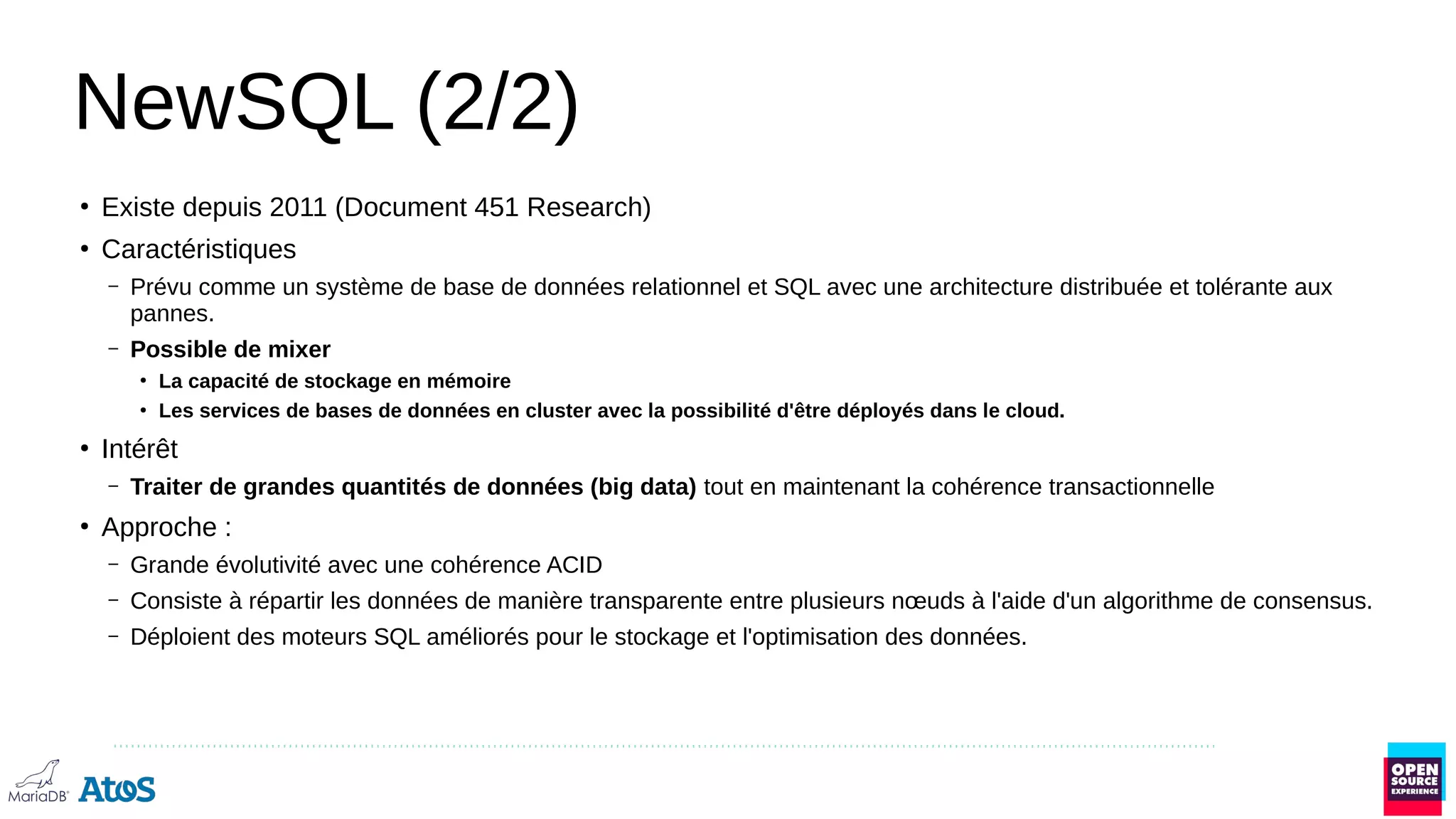 NewSQL (2/2)
●
Existe depuis 2011 (Document 451 Research)
●
Caractéristiques
– Prévu comme un système de base de données relationnel et SQL avec une architecture distribuée et tolérante aux
pannes.
– Possible de mixer
●
La capacité de stockage en mémoire
●
Les services de bases de données en cluster avec la possibilité d'être déployés dans le cloud.
●
Intérêt
– Traiter de grandes quantités de données (big data) tout en maintenant la cohérence transactionnelle
●
Approche :
– Grande évolutivité avec une cohérence ACID
– Consiste à répartir les données de manière transparente entre plusieurs nœuds à l'aide d'un algorithme de consensus.
– Déploient des moteurs SQL améliorés pour le stockage et l'optimisation des données.
 