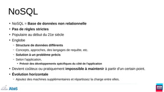 NoSQL
●
NoSQL = Base de données non relationnelle
●
Pas de règles strictes
●
Populaire au début du 21e siècle
●
Englobe
– Structure de données différents
– Concepts, approches, des langages de requête, etc.
– Solution à un problème précis
– Selon l'application,
●
Prévoir des développements spécifiques du côté de l'application
●
Devient coûteux ou pratiquement impossible à maintenir à partir d'un certain point.
●
Évolution horizontale
– Ajoutez des machines supplémentaires et répartissez la charge entre elles.
 