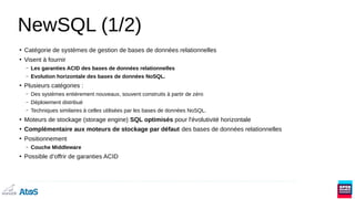 NewSQL (1/2)
●
Catégorie de systèmes de gestion de bases de données relationnelles
●
Visent à fournir
– Les garanties ACID des bases de données relationnelles
– Evolution horizontale des bases de données NoSQL.
●
Plusieurs catégories :
– Des systèmes entièrement nouveaux, souvent construits à partir de zéro
– Déploiement distribué
– Techniques similaires à celles utilisées par les bases de données NoSQL.
●
Moteurs de stockage (storage engine) SQL optimisés pour l'évolutivité horizontale
●
Complémentaire aux moteurs de stockage par défaut des bases de données relationnelles
●
Positionnement
– Couche Middleware
●
Possible d’offrir de garanties ACID
 