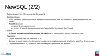 NewSQL (2/2)
●
Existe depuis 2011 (Document 451 Research)
●
Caractéristiques
– Prévu comme un système de base de données relationnel et SQL avec une architecture distribuée et tolérante aux
pannes.
– Possible de mixer
●
La capacité de stockage en mémoire
●
Les services de bases de données en cluster avec la possibilité d'être déployés dans le cloud.
●
Intérêt
– Traiter de grandes quantités de données (big data) tout en maintenant la cohérence transactionnelle
●
Approche :
– Grande évolutivité avec une cohérence ACID
– Consiste à répartir les données de manière transparente entre plusieurs nœuds à l'aide d'un algorithme de consensus.
– Déploient des moteurs SQL améliorés pour le stockage et l'optimisation des données.
 