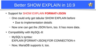10
Better SHOW EXPLAIN in 10.9
●
Support for SHOW EXPLAIN FORMAT=JSON
– One could only get tabular SHOW EXPLAIN before
●
Due to implementation details
– Now one can get the JSON form, too. It has more data.
●
Compatibility with MySQL-8:
– MySQL’s syntax:
EXPLAIN [FORMAT=JSON] FOR CONNECTION n
– Now, MariaDB supports it, too.
 