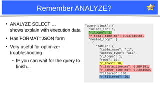 11
Remember ANALYZE?
●
ANALYZE SELECT …
shows explain with execution data
●
Has FORMAT=JSON form
●
Very useful for optimizer
troubleshooting
– IF you can wait for the query to
finish...
"query_block": {
"select_id": 1,
"r_loops": 1,
"r_total_time_ms": 0.947815181,
"nested_loop": [
{
"table": {
"table_name": "t1",
"access_type": "ALL",
"r_loops": 1,
"rows": 10,
"r_rows": 10,
"r_table_time_ms": 0.804191,
"r_other_time_ms": 0.1051569,
"filtered": 100,
"r_filtered": 20,
 