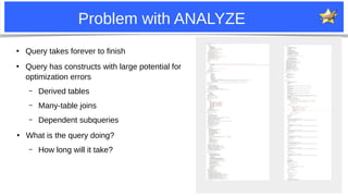 12
Problem with ANALYZE
●
Query takes forever to finish
●
Query has constructs with large potential for
optimization errors
– Derived tables
– Many-table joins
– Dependent subqueries
●
What is the query doing?
– How long will it take?
 