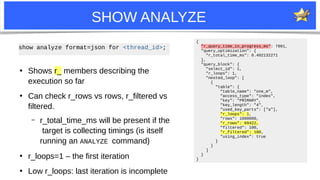 13
SHOW ANALYZE
●
Shows r_ members describing the
execution so far
●
Can check r_rows vs rows, r_filtered vs
filtered.
– r_total_time_ms will be present if the
target is collecting timings (is itself
running an ANALYZE command)
●
r_loops=1 – the first iteration
●
Low r_loops: last iteration is incomplete
{
"r_query_time_in_progress_ms": 7801,
"query_optimization": {
"r_total_time_ms": 0.402132271
},
"query_block": {
"select_id": 1,
"r_loops": 1,
"nested_loop": [
{
"table": {
"table_name": "one_m",
"access_type": "index",
"key": "PRIMARY",
"key_length": "4",
"used_key_parts": ["a"],
"r_loops": 1,
"rows": 1000000,
"r_rows": 69422,
"filtered": 100,
"r_filtered": 100,
"using_index": true
}
}
]
}
}
show analyze format=json for <thread_id>;
 
