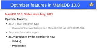 2
Optimizer features in MariaDB 10.8
MariaDB 10.8: Stable since May, 2022
Optimizer features:
●
JSOH_HB Histogram type
– Covered in “Improved histograms in MariaDB 10.8” talk at FOSDEM 2022.
●
Reverse-ordered index support
●
JSON produced by the optimizer is now
– Valid :-)
– Processible
 
