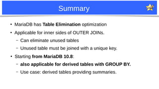 21
Summary
●
MariaDB has Table Elimination optimization
●
Applicable for inner sides of OUTER JOINs.
– Can eliminate unused tables
– Unused table must be joined with a unique key.
●
Starting from MariaDB 10.8:
– also applicable for derived tables with GROUP BY.
– Use case: derived tables providing summaries.
 