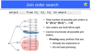 23
Join order search
●
Total number of possible join orders is:
N * (N-1) * (N-2) *… = N!
●
Join orders are built left-to-right
●
Cannot enumerate all possible join
orders.
– Pruning away prefixes that are:
●
Already too expensive,or
●
Do not look primising.
t1
t1
t2
t2
t3
t4
t3
t4
t2
t4
t2
t3
t4
t3
t4
t2
t3
t2
t1
t3
t4
t3
t4
t1
t4
t1
t3
t4
t3
t4
t1
t3
t1
select ... from t1, t2, t3, t4 where ...
t3
 