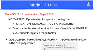 25
MariaDB 10.11
MariaDB 10.11: alpha since Sept, 2022
●
MDEV-20609: Optimization for queries reading from
INFORMATION_SCHEMA.{PROC,PARAMETERS}
– “Don’t parse the stored routine if it doesn’t match the WHERE”
– Java connector queries these tables.
●
MDEV-28926: Make ANALYZE FORMAT=JSON show time spent
in the query optimizer. ...
"query_optimization": {
"r_total_time_ms": 0.402132271
},
 