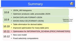 26
Summary
Optimizer Trace
Improvements
10.8
10.9
10.10
10.11
10.12
●
JSON_HB histograms
●
Optimizer produces valid, processible JSON
●
SHOW EXPLAIN FORMAT=JSON
●
SHOW ANALYZE [FORMAT=JSON]
●
Table elimination for derived tables
●
Improved optimization for many-table joins
●
Optimization for INFORMATION_SCHEMA.{PROC,PARAMETERS}
●
New cost model
●
Fixed selectivity computations
 