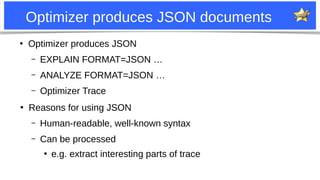 3
Optimizer produces JSON documents
●
Optimizer produces JSON
– EXPLAIN FORMAT=JSON …
– ANALYZE FORMAT=JSON …
– Optimizer Trace
●
Reasons for using JSON
– Human-readable, well-known syntax
– Can be processed
●
e.g. extract interesting parts of trace
 