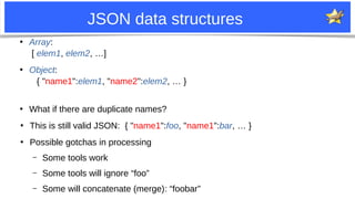 4
JSON data structures
●
Array:
[ elem1, elem2, …]
●
Object:
{ "name1":elem1, "name2":elem2, … }
●
What if there are duplicate names?
●
This is still valid JSON: { "name1":foo, "name1":bar, … }
●
Possible gotchas in processing
– Some tools work
– Some tools will ignore “foo”
– Some will concatenate (merge): “foobar”
 