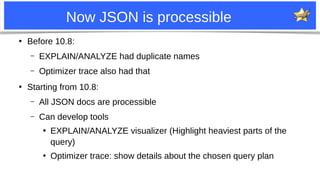 6
Now JSON is processible
●
Before 10.8:
– EXPLAIN/ANALYZE had duplicate names
– Optimizer trace also had that
●
Starting from 10.8:
– All JSON docs are processible
– Can develop tools
●
EXPLAIN/ANALYZE visualizer (Highlight heaviest parts of the
query)
●
Optimizer trace: show details about the chosen query plan
 