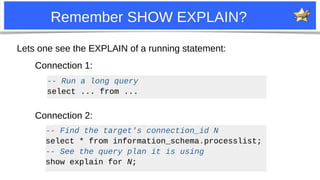 9
Remember SHOW EXPLAIN?
Lets one see the EXPLAIN of a running statement:
-- Run a long query
select ... from ...
-- Find the target's connection_id N
select * from information_schema.processlist;
-- See the query plan it is using
show explain for N;
Connection 1:
Connection 2:
 