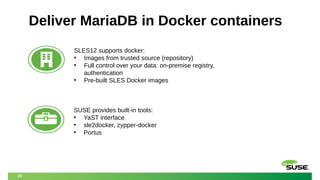 19
Deliver MariaDB in Docker containers
SLES12 supports docker:
• Images from trusted source (repository)
• Full control over your data: on-premise registry,
authentication
• Pre-built SLES Docker images
SUSE provides built-in tools:
• YaST interface
• sle2docker, zypper-docker
• Portus
 