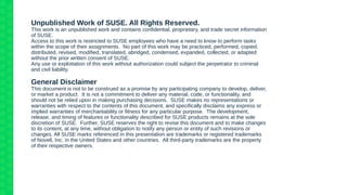 Unpublished Work of SUSE. All Rights Reserved.
This work is an unpublished work and contains confidential, proprietary, and trade secret information
of SUSE.
Access to this work is restricted to SUSE employees who have a need to know to perform tasks
within the scope of their assignments. No part of this work may be practiced, performed, copied,
distributed, revised, modified, translated, abridged, condensed, expanded, collected, or adapted
without the prior written consent of SUSE.
Any use or exploitation of this work without authorization could subject the perpetrator to criminal
and civil liability.
General Disclaimer
This document is not to be construed as a promise by any participating company to develop, deliver,
or market a product. It is not a commitment to deliver any material, code, or functionality, and
should not be relied upon in making purchasing decisions. SUSE makes no representations or
warranties with respect to the contents of this document, and specifically disclaims any express or
implied warranties of merchantability or fitness for any particular purpose. The development,
release, and timing of features or functionality described for SUSE products remains at the sole
discretion of SUSE. Further, SUSE reserves the right to revise this document and to make changes
to its content, at any time, without obligation to notify any person or entity of such revisions or
changes. All SUSE marks referenced in this presentation are trademarks or registered trademarks
of Novell, Inc. in the United States and other countries. All third-party trademarks are the property
of their respective owners.
 