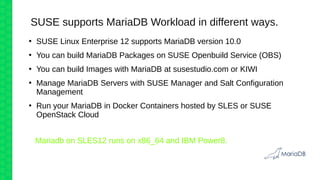 SUSE supports MariaDB Workload in different ways.
●
SUSE Linux Enterprise 12 supports MariaDB version 10.0
●
You can build MariaDB Packages on SUSE Openbuild Service (OBS)
●
You can build Images with MariaDB at susestudio.com or KIWI
●
Manage MariaDB Servers with SUSE Manager and Salt Configuration
Management
●
Run your MariaDB in Docker Containers hosted by SLES or SUSE
OpenStack Cloud
Mariadb on SLES12 runs on x86_64 and IBM Power8.
 