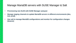 Manage MariaDB servers with SUSE Manager & Salt
●
Provisioning new SLES with SUSE Manager autoyast
●
Manage staging channels to update MariaDB servers in different environments (dev,
test, prod)
●
Use salt to manage MariaDB configurations and monitor for configuration changes
(beacon)
 