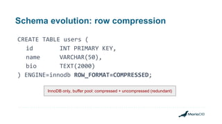 Schema evolution: row compression
CREATE TABLE users (
id INT PRIMARY KEY,
name VARCHAR(50),
bio TEXT(2000)
) ENGINE=innodb ROW_FORMAT=COMPRESSED;
InnoDB only, buffer pool: compressed + uncompressed (redundant)
 