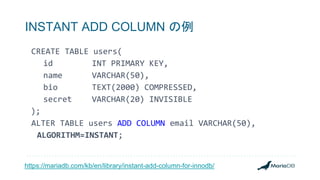 INSTANT ADD COLUMN の例
CREATE TABLE users(
id INT PRIMARY KEY,
name VARCHAR(50),
bio TEXT(2000) COMPRESSED,
secret VARCHAR(20) INVISIBLE
);
ALTER TABLE users ADD COLUMN email VARCHAR(50),
ALGORITHM=INSTANT;
https://mariadb.com/kb/en/library/instant-add-column-for-innodb/
 