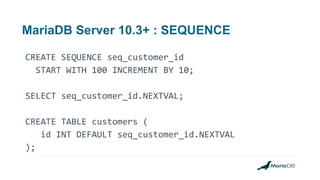 MariaDB Server 10.3+ : SEQUENCE
CREATE SEQUENCE seq_customer_id
START WITH 100 INCREMENT BY 10;
SELECT seq_customer_id.NEXTVAL;
CREATE TABLE customers (
id INT DEFAULT seq_customer_id.NEXTVAL
);
 