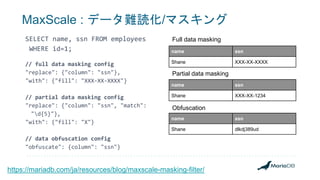 MaxScale : データ難読化/マスキング
SELECT name, ssn FROM employees
WHERE id=1;
// full data masking config
"replace": {"column": "ssn"},
"with": {"fill": "XXX-XX-XXXX"}
// partial data masking config
"replace": {"column": "ssn", "match":
"d{5}"},
"with": {"fill": "X"}
// data obfuscation config
"obfuscate": {column": "ssn"}
name ssn
Shane XXX-XX-XXXX
name ssn
Shane XXX-XX-1234
name ssn
Shane dlkdj389ud
https://mariadb.com/ja/resources/blog/maxscale-masking-filter/
Full data masking
Partial data masking
Obfuscation
 
