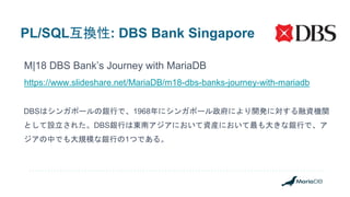 PL/SQL互換性: DBS Bank Singapore
M|18 DBS Bank’s Journey with MariaDB
https://www.slideshare.net/MariaDB/m18-dbs-banks-journey-with-mariadb
DBSはシンガポールの銀行で、1968年にシンガポール政府により開発に対する融資機関
として設立された。DBS銀行は東南アジアにおいて資産において最も大きな銀行で、ア
ジアの中でも大規模な銀行の1つである。
 