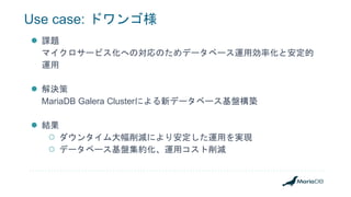 Use case: ドワンゴ様
● 課題
マイクロサービス化への対応のためデータベース運用効率化と安定的
運用
● 解決策
MariaDB Galera Clusterによる新データベース基盤構築
● 結果
○ ダウンタイム大幅削減により安定した運用を実現
○ データベース基盤集約化、運用コスト削減
 