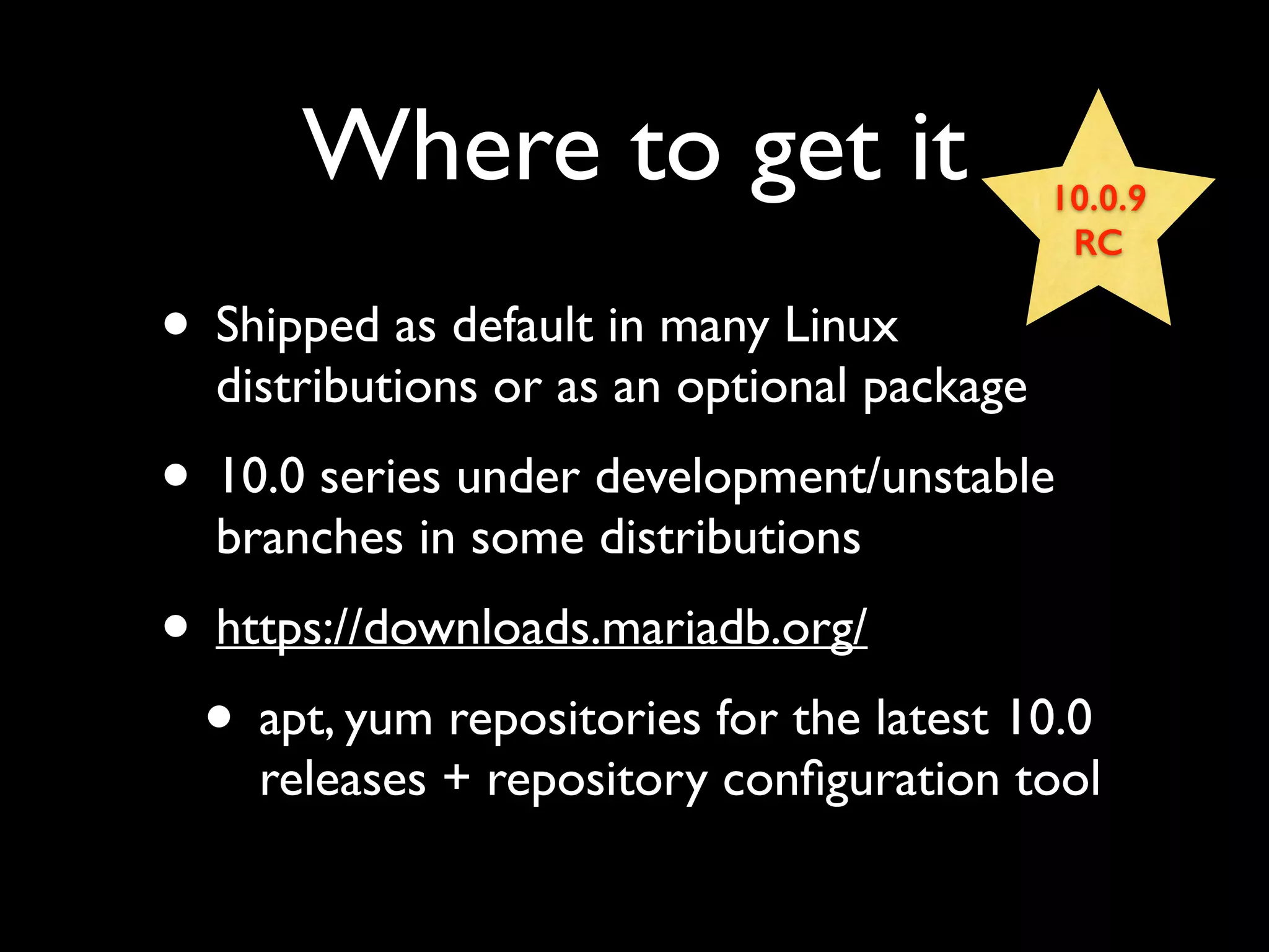 Where to get it
• Shipped as default in many Linux
distributions or as an optional package	

• 10.0 series under development/unstable
branches in some distributions	

• https://downloads.mariadb.org/	

• apt, yum repositories for the latest 10.0
releases + repository conﬁguration tool
10.0.9
RC
 