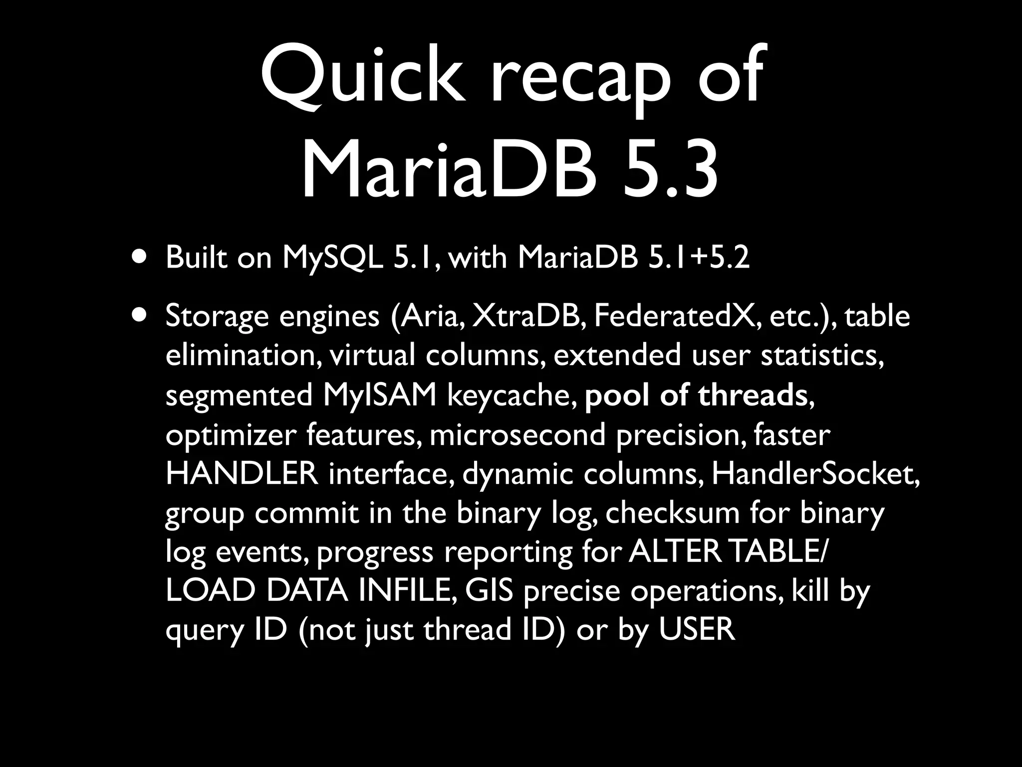 Quick recap of
MariaDB 5.3
• Built on MySQL 5.1, with MariaDB 5.1+5.2	

• Storage engines (Aria, XtraDB, FederatedX, etc.), table
elimination, virtual columns, extended user statistics,
segmented MyISAM keycache, pool of threads,
optimizer features, microsecond precision, faster
HANDLER interface, dynamic columns, HandlerSocket,
group commit in the binary log, checksum for binary
log events, progress reporting for ALTER TABLE/
LOAD DATA INFILE, GIS precise operations, kill by
query ID (not just thread ID) or by USER
 