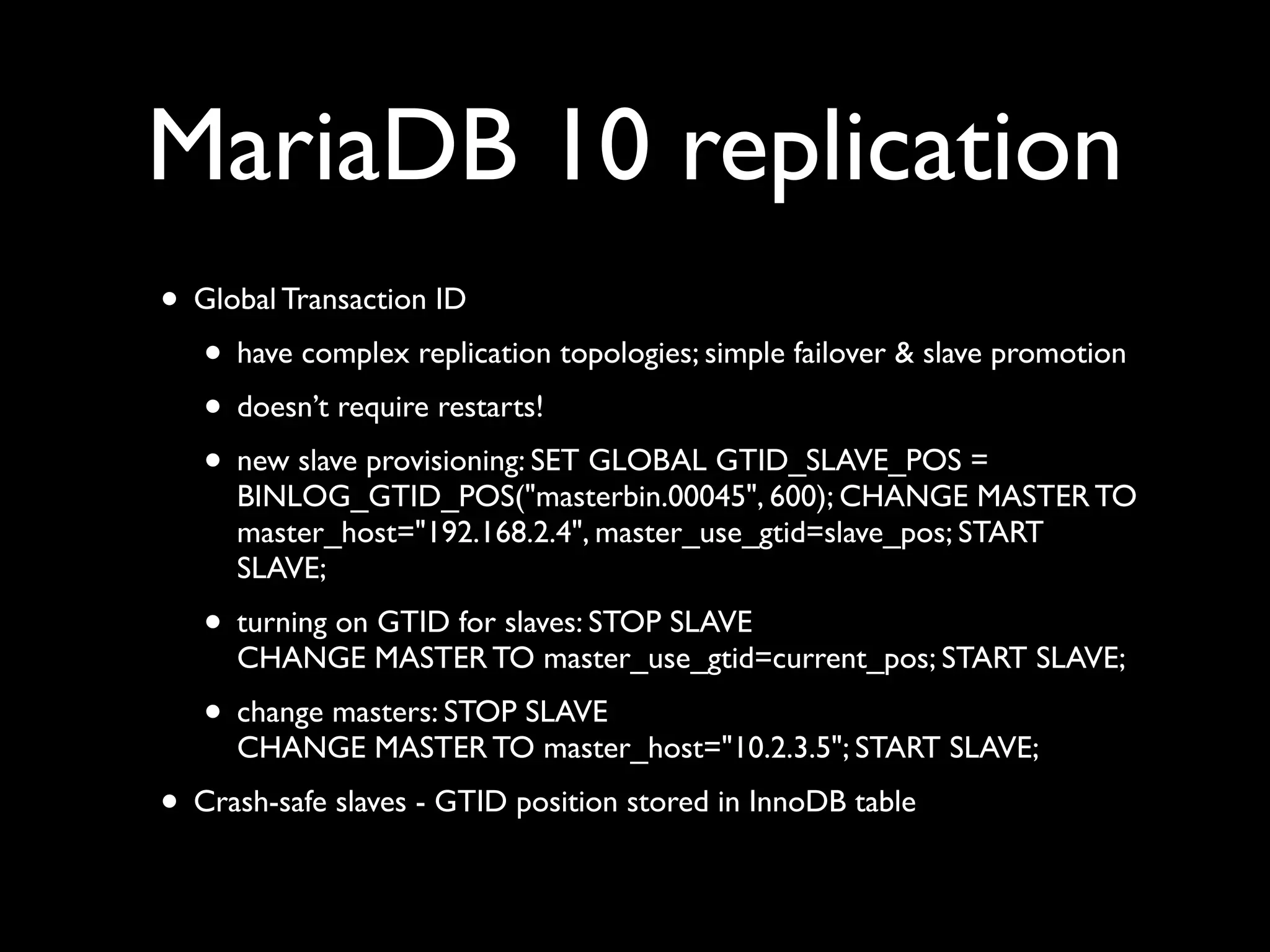 MariaDB 10 replication
• Global Transaction ID	

• have complex replication topologies; simple failover & slave promotion	

• doesn’t require restarts!	

• new slave provisioning: SET GLOBAL GTID_SLAVE_POS =
BINLOG_GTID_POS("masterbin.00045", 600); CHANGE MASTER TO
master_host="192.168.2.4", master_use_gtid=slave_pos; START
SLAVE;	

• turning on GTID for slaves: STOP SLAVE 
CHANGE MASTER TO master_use_gtid=current_pos; START SLAVE;	

• change masters: STOP SLAVE 
CHANGE MASTER TO master_host="10.2.3.5"; START SLAVE;	

• Crash-safe slaves - GTID position stored in InnoDB table
 