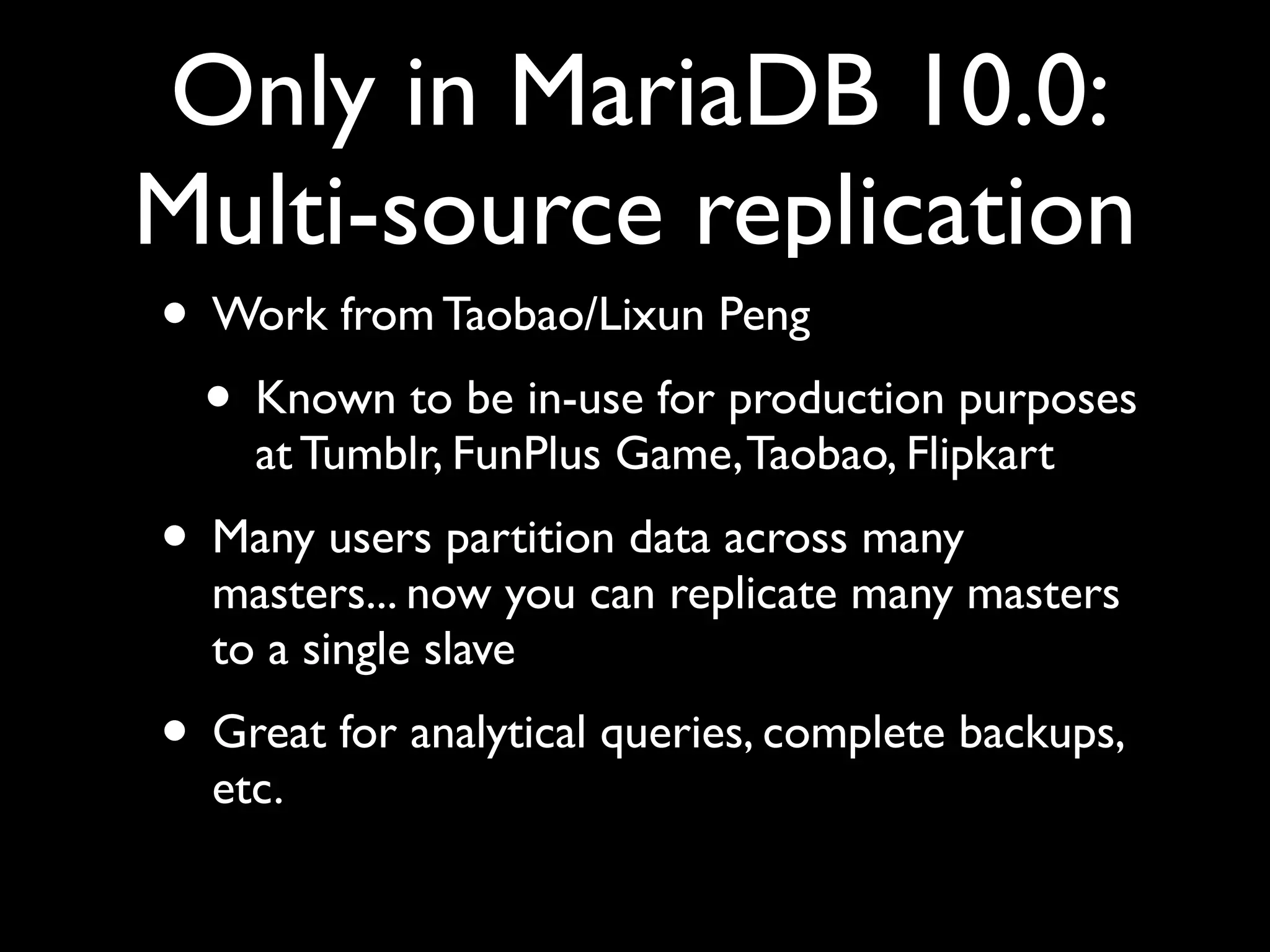 Only in MariaDB 10.0:
Multi-source replication
• Work from Taobao/Lixun Peng	

• Known to be in-use for production purposes
at Tumblr, FunPlus Game,Taobao, Flipkart	

• Many users partition data across many
masters... now you can replicate many masters
to a single slave	

• Great for analytical queries, complete backups,
etc.
 