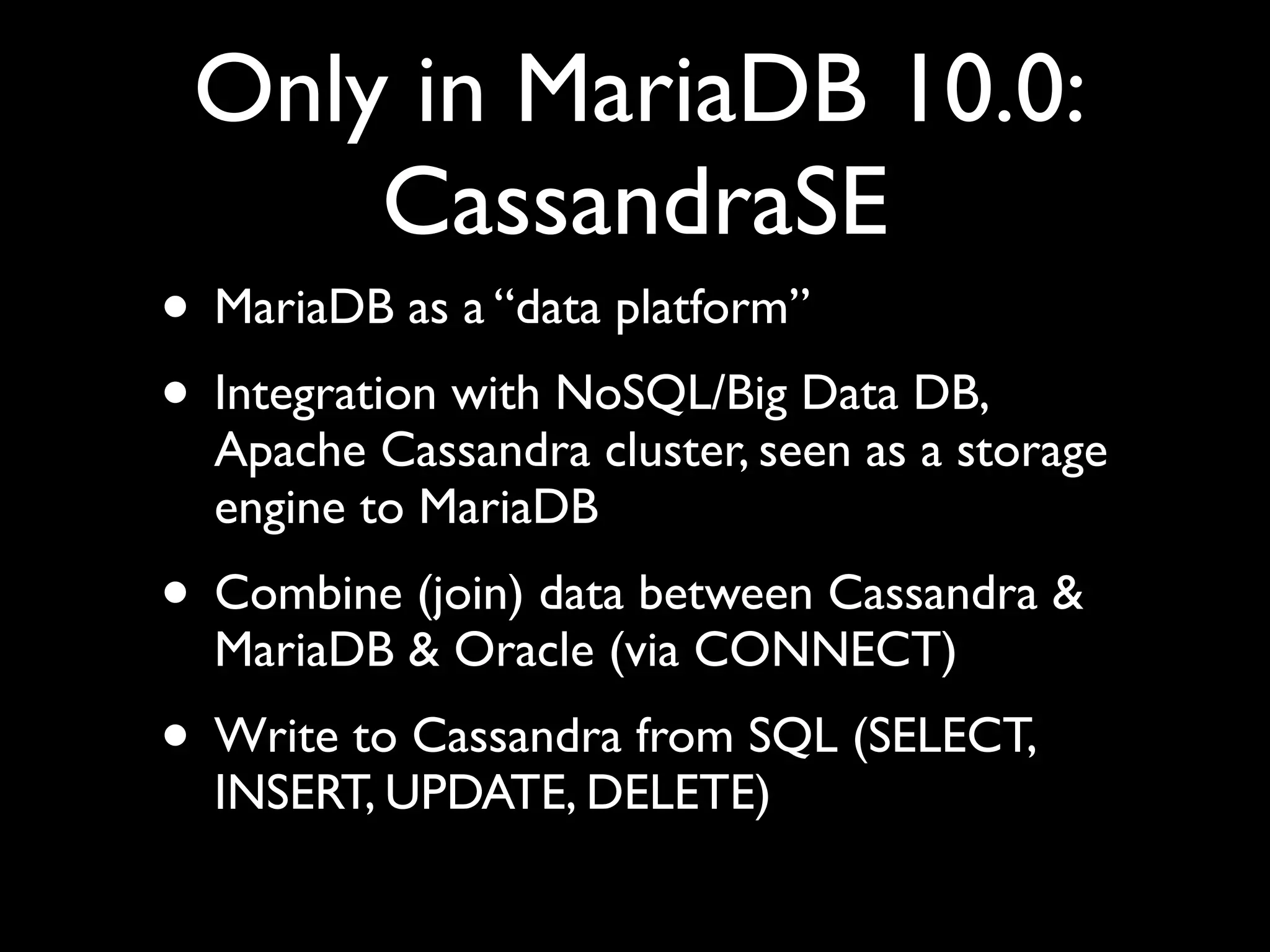 Only in MariaDB 10.0:
CassandraSE
• MariaDB as a “data platform”	

• Integration with NoSQL/Big Data DB,
Apache Cassandra cluster, seen as a storage
engine to MariaDB	

• Combine (join) data between Cassandra &
MariaDB & Oracle (via CONNECT)	

• Write to Cassandra from SQL (SELECT,
INSERT, UPDATE, DELETE)
 