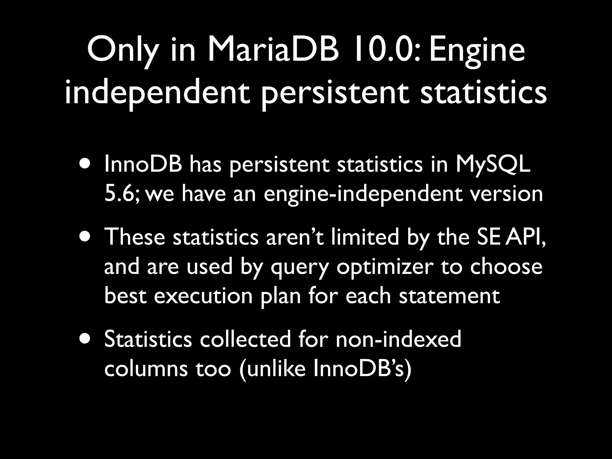 Only in MariaDB 10.0: Engine
independent persistent statistics
• InnoDB has persistent statistics in MySQL
5.6; we have an engine-independent version	

• These statistics aren’t limited by the SE API,
and are used by query optimizer to choose
best execution plan for each statement	

• Statistics collected for non-indexed
columns too (unlike InnoDB’s)
 