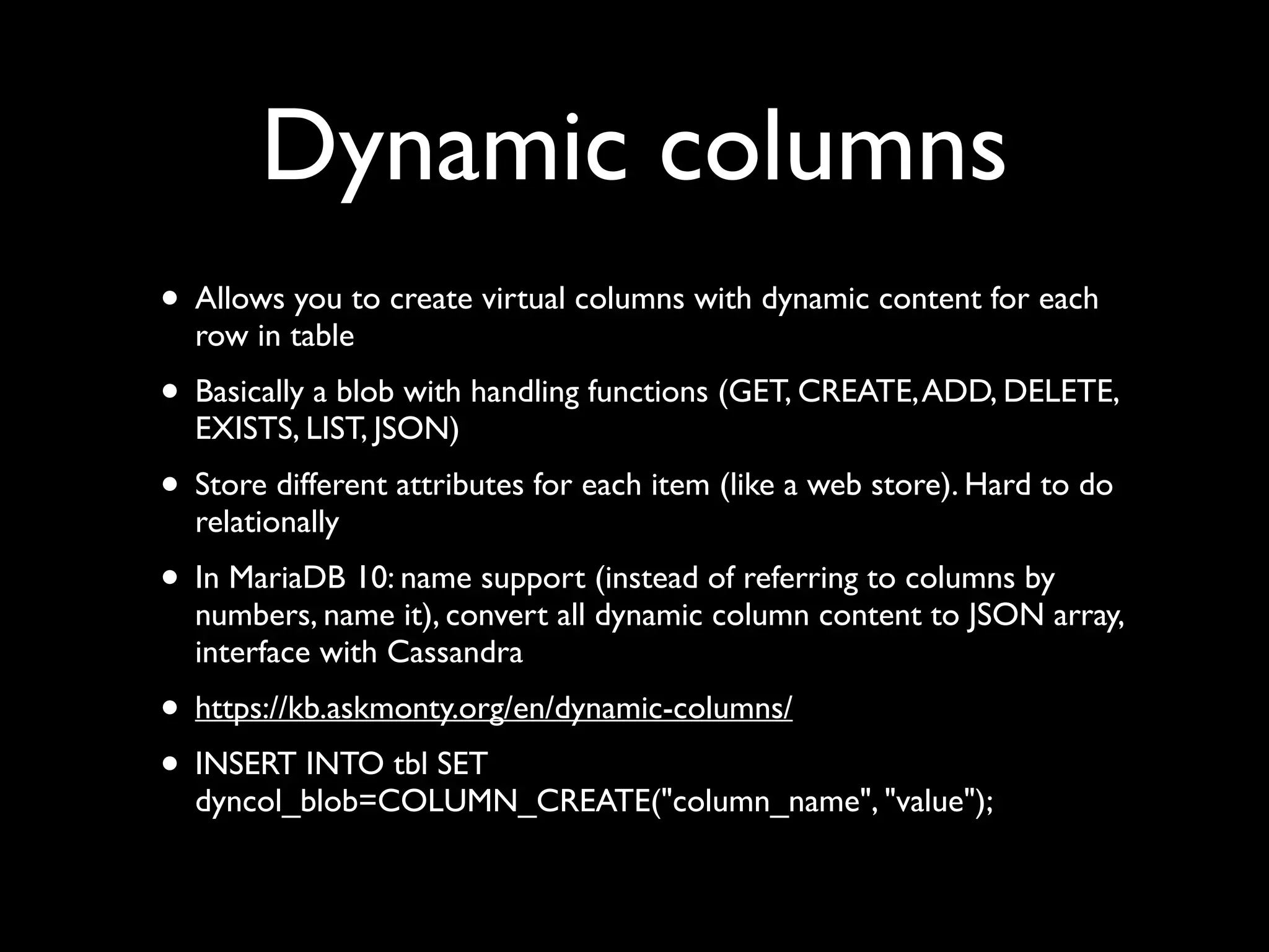 Dynamic columns
• Allows you to create virtual columns with dynamic content for each
row in table	

• Basically a blob with handling functions (GET, CREATE,ADD, DELETE,
EXISTS, LIST, JSON)	

• Store different attributes for each item (like a web store). Hard to do
relationally	

• In MariaDB 10: name support (instead of referring to columns by
numbers, name it), convert all dynamic column content to JSON array,
interface with Cassandra	

• https://kb.askmonty.org/en/dynamic-columns/	

• INSERT INTO tbl SET
dyncol_blob=COLUMN_CREATE("column_name", "value");
 