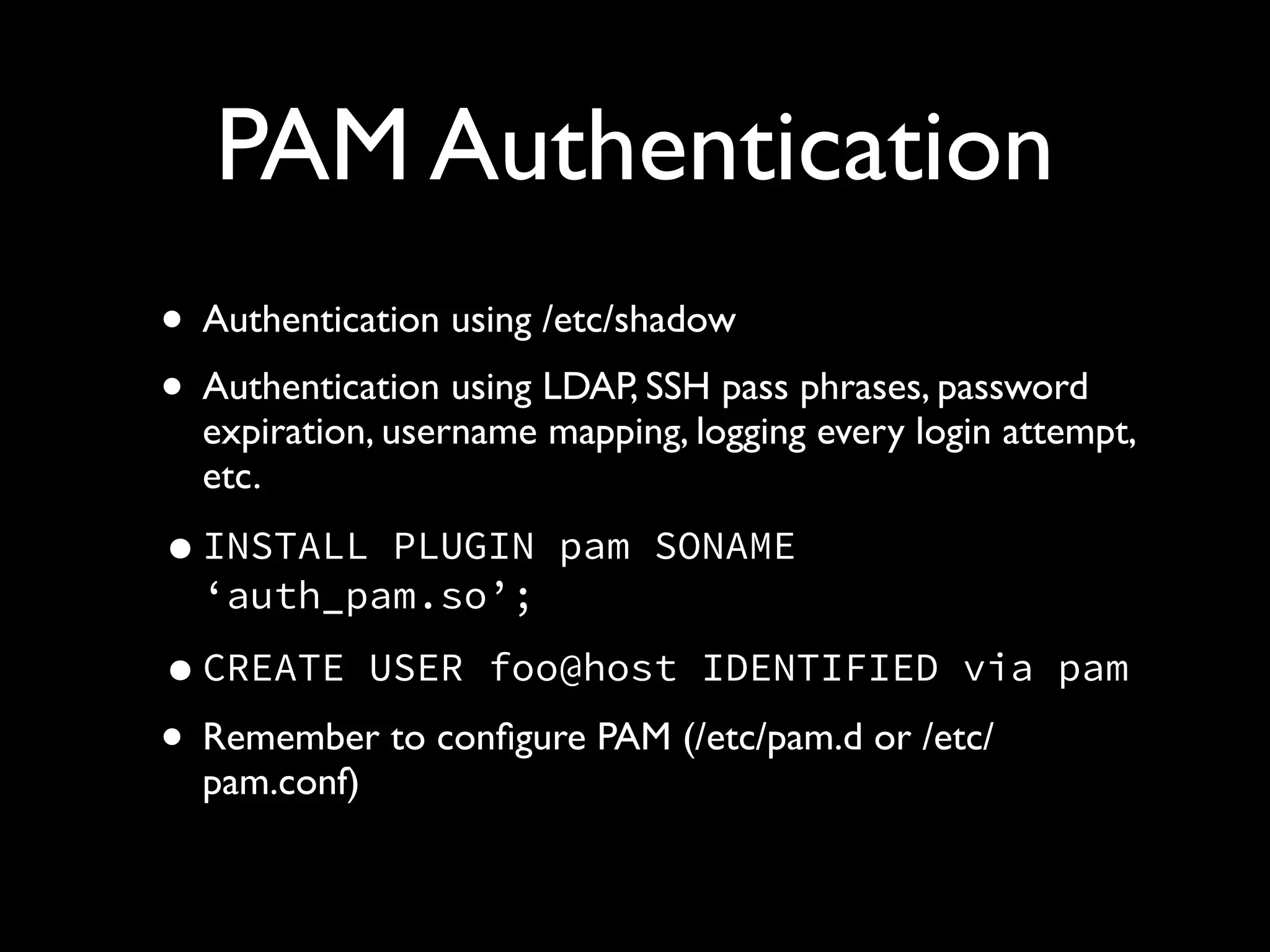 PAM Authentication
• Authentication using /etc/shadow	

• Authentication using LDAP, SSH pass phrases, password
expiration, username mapping, logging every login attempt,
etc.	

•INSTALL PLUGIN pam SONAME
‘auth_pam.so’;
•CREATE USER foo@host IDENTIFIED via pam
• Remember to conﬁgure PAM (/etc/pam.d or /etc/
pam.conf)
 