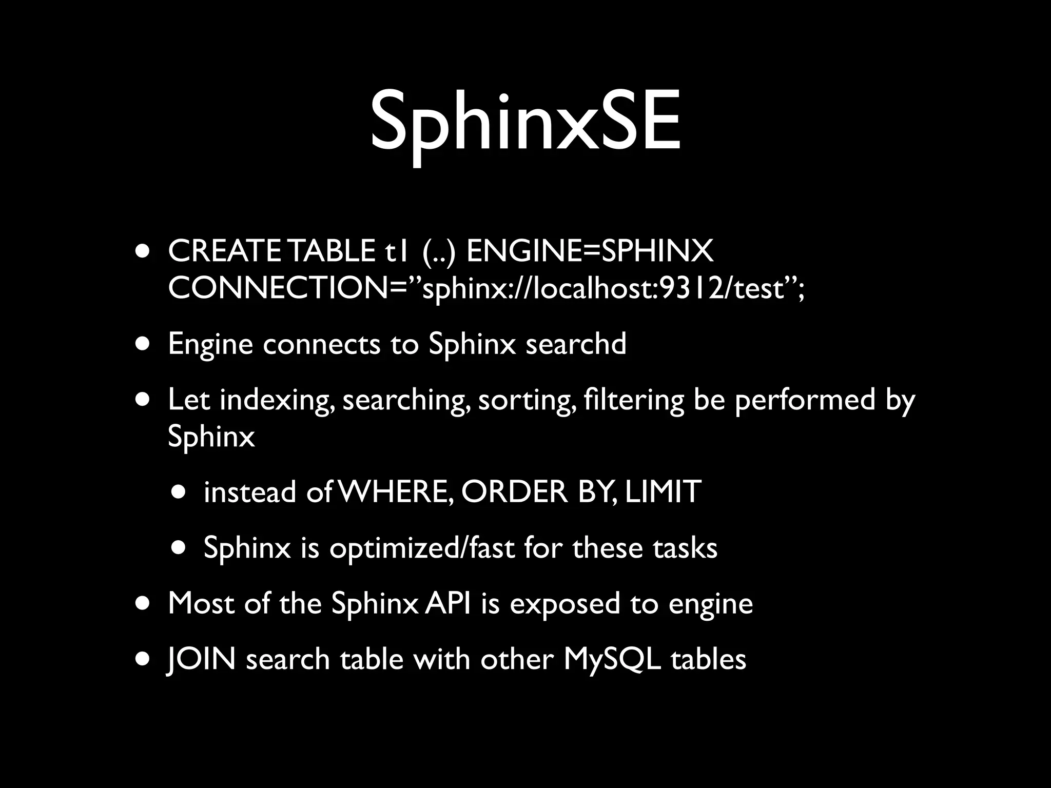 SphinxSE
• CREATE TABLE t1 (..) ENGINE=SPHINX
CONNECTION=”sphinx://localhost:9312/test”;	

• Engine connects to Sphinx searchd	

• Let indexing, searching, sorting, ﬁltering be performed by
Sphinx	

• instead of WHERE, ORDER BY, LIMIT	

• Sphinx is optimized/fast for these tasks	

• Most of the Sphinx API is exposed to engine	

• JOIN search table with other MySQL tables
 