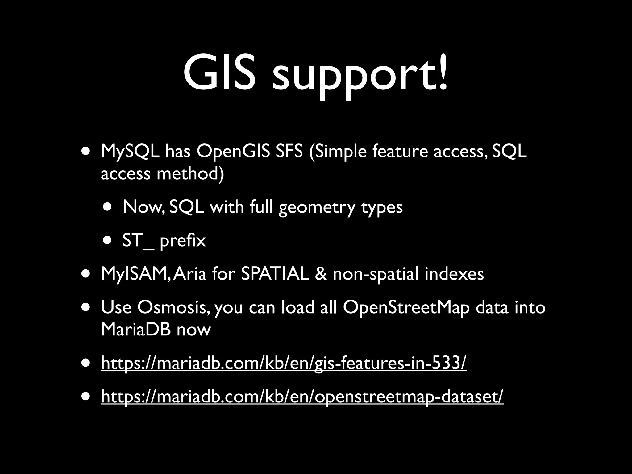 GIS support!
• MySQL has OpenGIS SFS (Simple feature access, SQL
access method)	

• Now, SQL with full geometry types	

• ST_ preﬁx	

• MyISAM,Aria for SPATIAL & non-spatial indexes	

• Use Osmosis, you can load all OpenStreetMap data into
MariaDB now	

• https://mariadb.com/kb/en/gis-features-in-533/	

• https://mariadb.com/kb/en/openstreetmap-dataset/
 