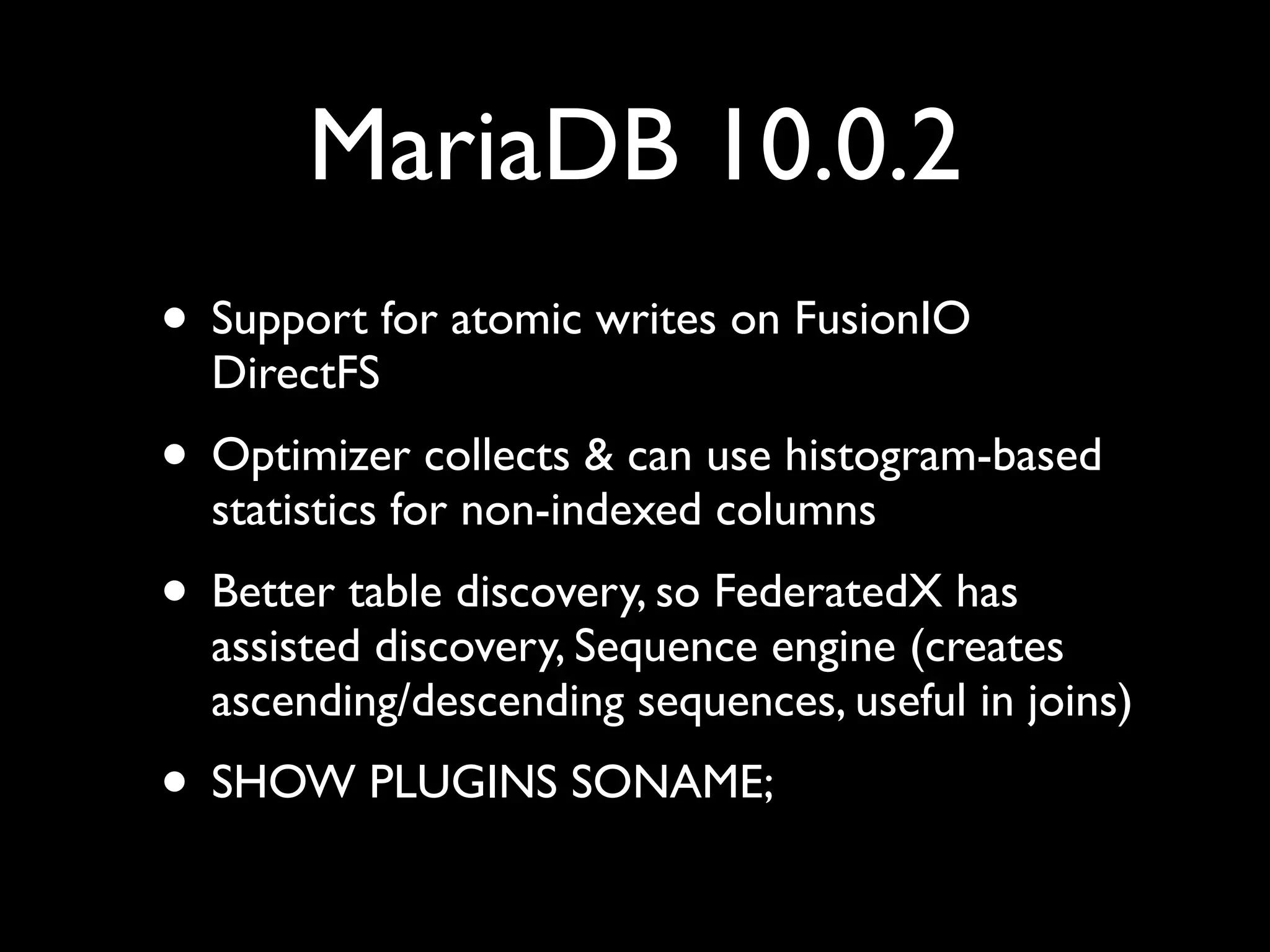 MariaDB 10.0.2
• Support for atomic writes on FusionIO
DirectFS	

• Optimizer collects & can use histogram-based
statistics for non-indexed columns	

• Better table discovery, so FederatedX has
assisted discovery, Sequence engine (creates
ascending/descending sequences, useful in joins)	

• SHOW PLUGINS SONAME;
 