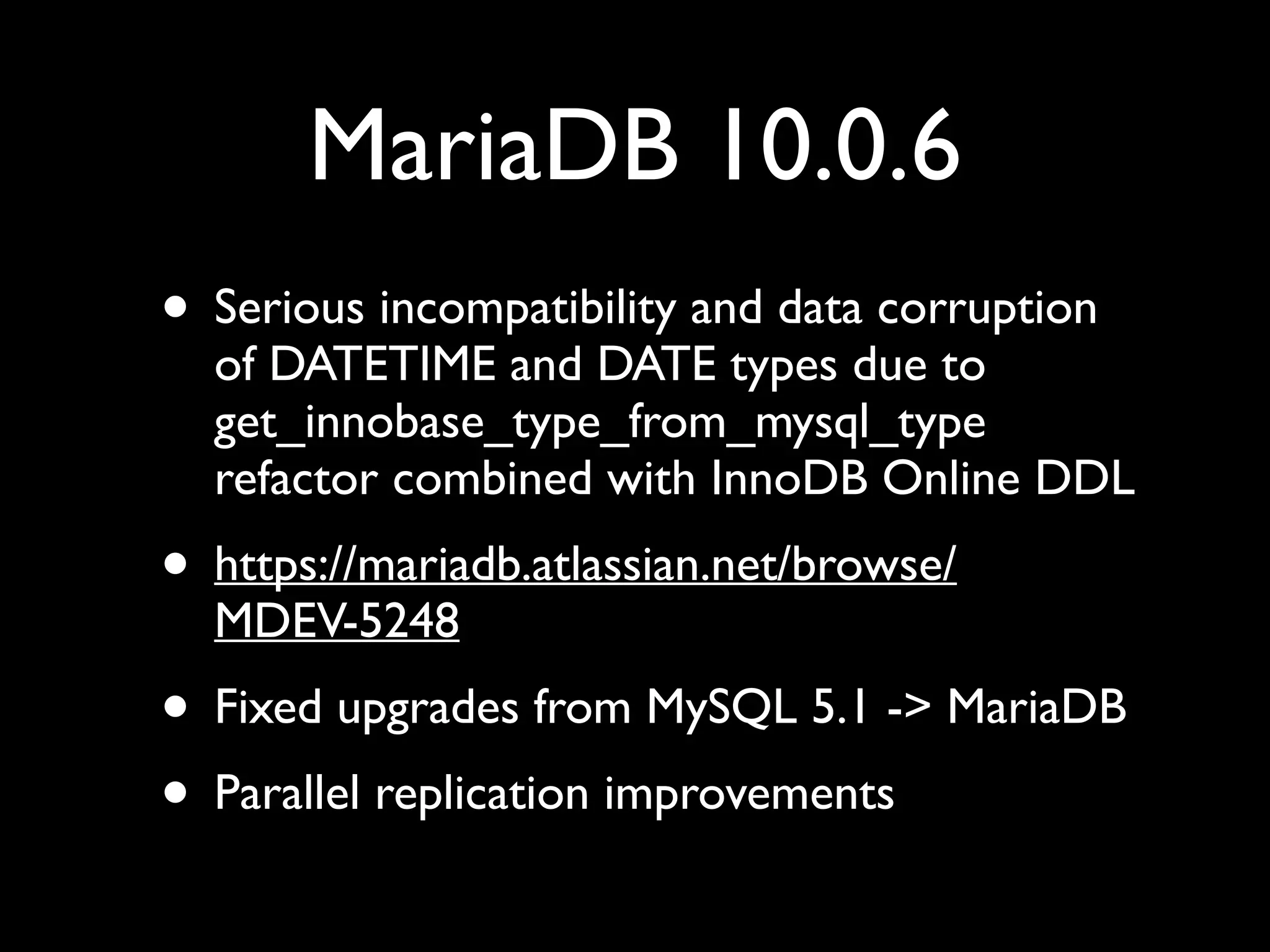 MariaDB 10.0.6
• Serious incompatibility and data corruption
of DATETIME and DATE types due to
get_innobase_type_from_mysql_type
refactor combined with InnoDB Online DDL	

• https://mariadb.atlassian.net/browse/
MDEV-5248	

• Fixed upgrades from MySQL 5.1 -> MariaDB	

• Parallel replication improvements
 