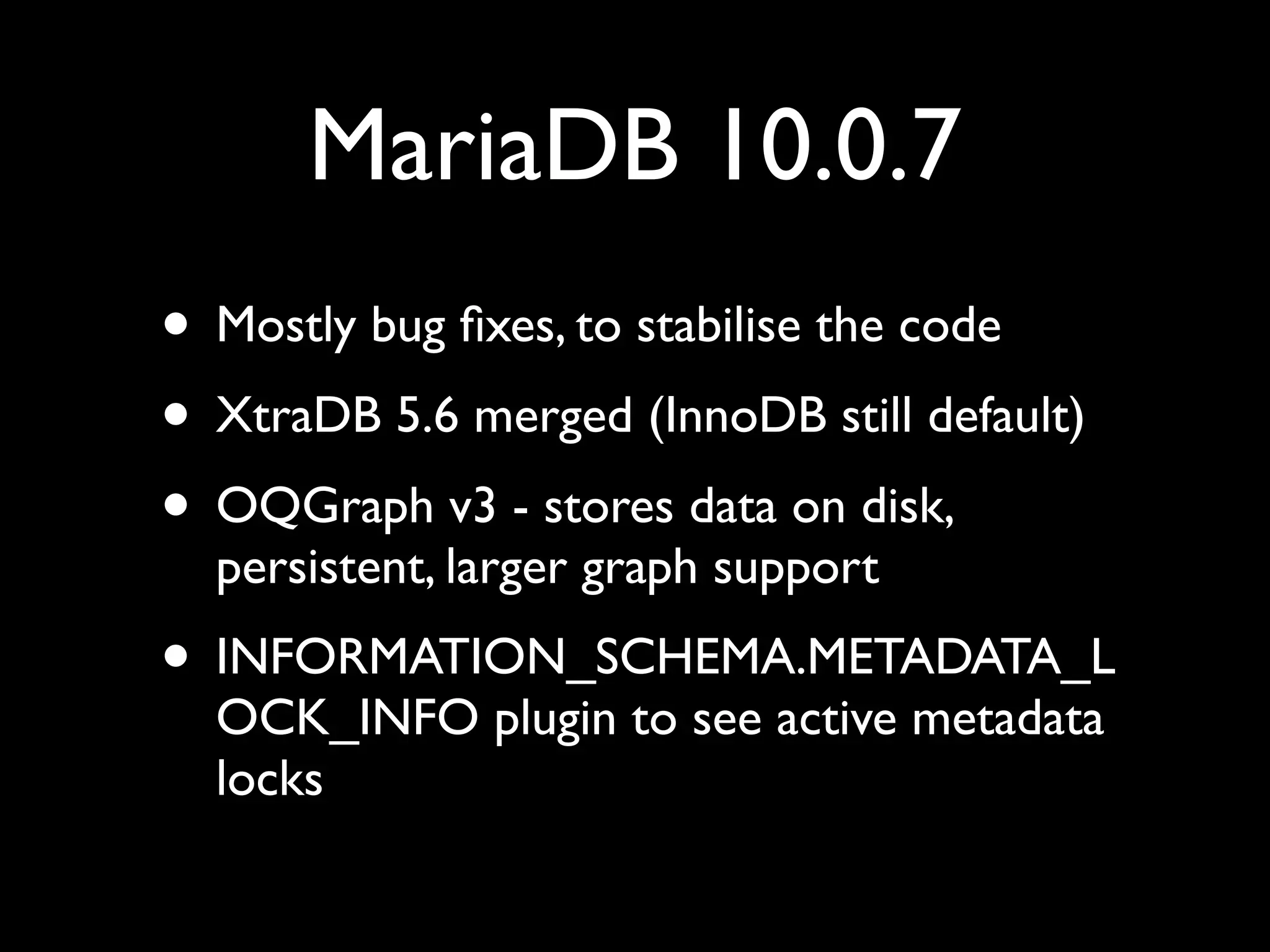MariaDB 10.0.7
• Mostly bug ﬁxes, to stabilise the code	

• XtraDB 5.6 merged (InnoDB still default)	

• OQGraph v3 - stores data on disk,
persistent, larger graph support	

• INFORMATION_SCHEMA.METADATA_L
OCK_INFO plugin to see active metadata
locks
 