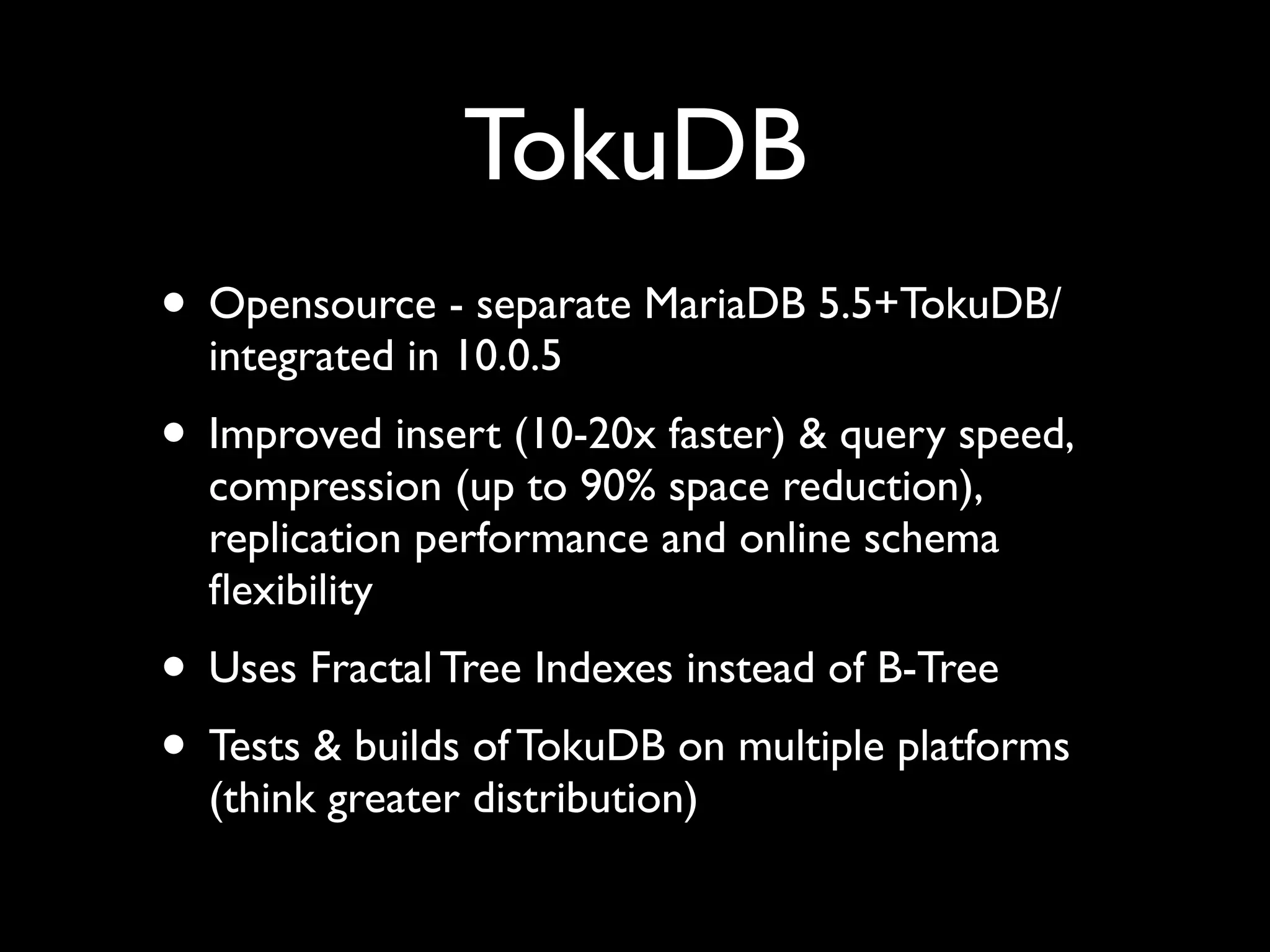 TokuDB
• Opensource - separate MariaDB 5.5+TokuDB/
integrated in 10.0.5	

• Improved insert (10-20x faster) & query speed,
compression (up to 90% space reduction),
replication performance and online schema
ﬂexibility	

• Uses Fractal Tree Indexes instead of B-Tree	

• Tests & builds of TokuDB on multiple platforms
(think greater distribution)
 