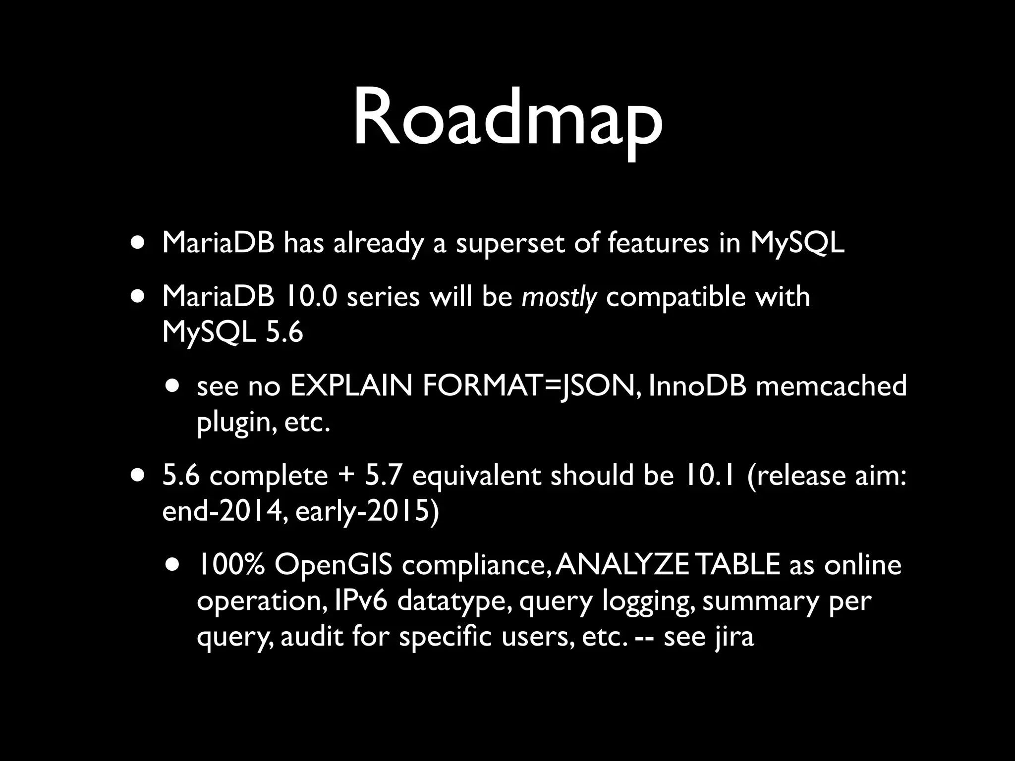 Roadmap
• MariaDB has already a superset of features in MySQL	

• MariaDB 10.0 series will be mostly compatible with
MySQL 5.6	

• see no EXPLAIN FORMAT=JSON, InnoDB memcached
plugin, etc.	

• 5.6 complete + 5.7 equivalent should be 10.1 (release aim:
end-2014, early-2015)	

• 100% OpenGIS compliance,ANALYZE TABLE as online
operation, IPv6 datatype, query logging, summary per
query, audit for speciﬁc users, etc. -- see jira
 