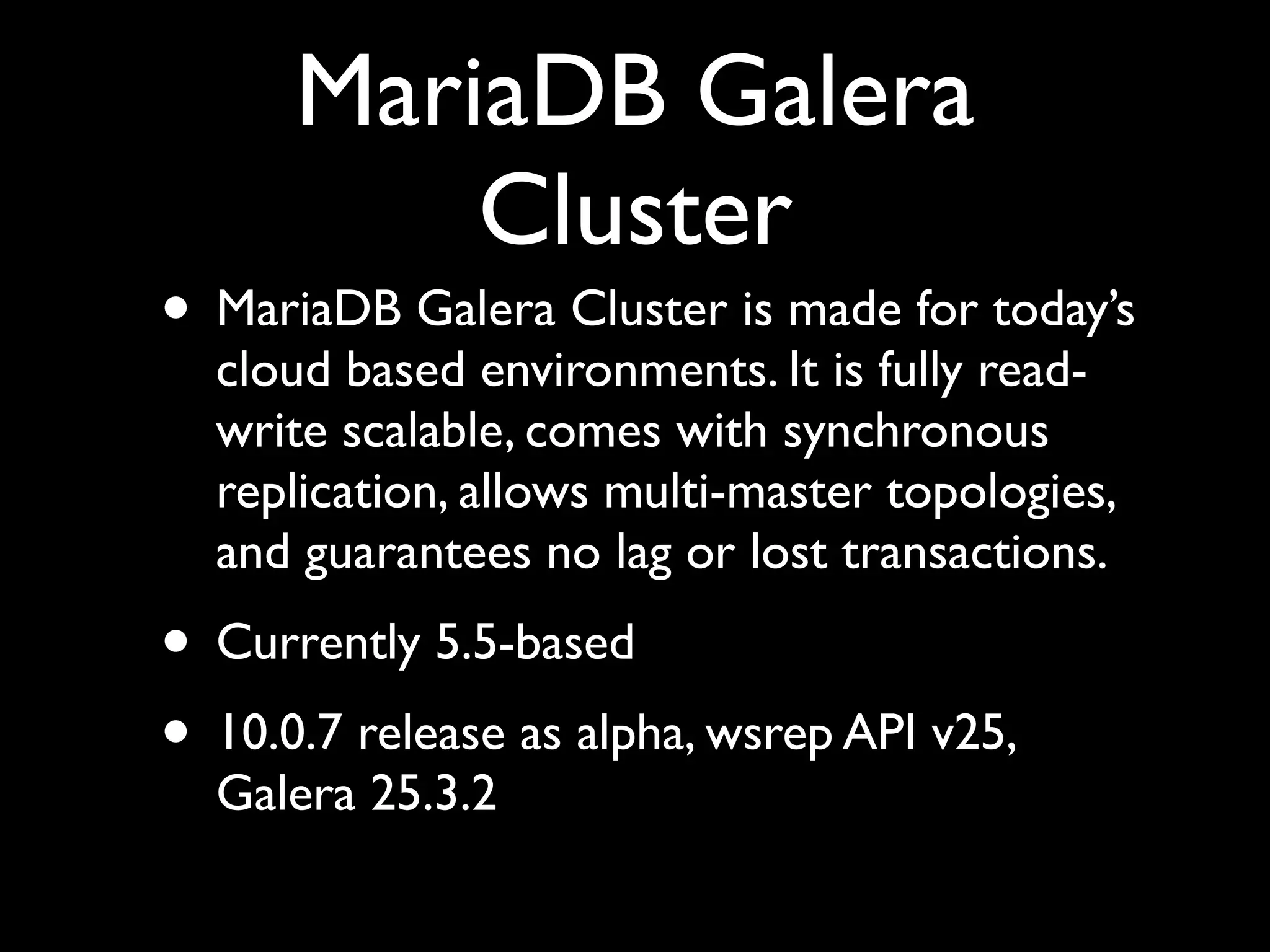 MariaDB Galera
Cluster
• MariaDB Galera Cluster is made for today’s
cloud based environments. It is fully read-
write scalable, comes with synchronous
replication, allows multi-master topologies,
and guarantees no lag or lost transactions.	

• Currently 5.5-based	

• 10.0.7 release as alpha, wsrep API v25,
Galera 25.3.2
 