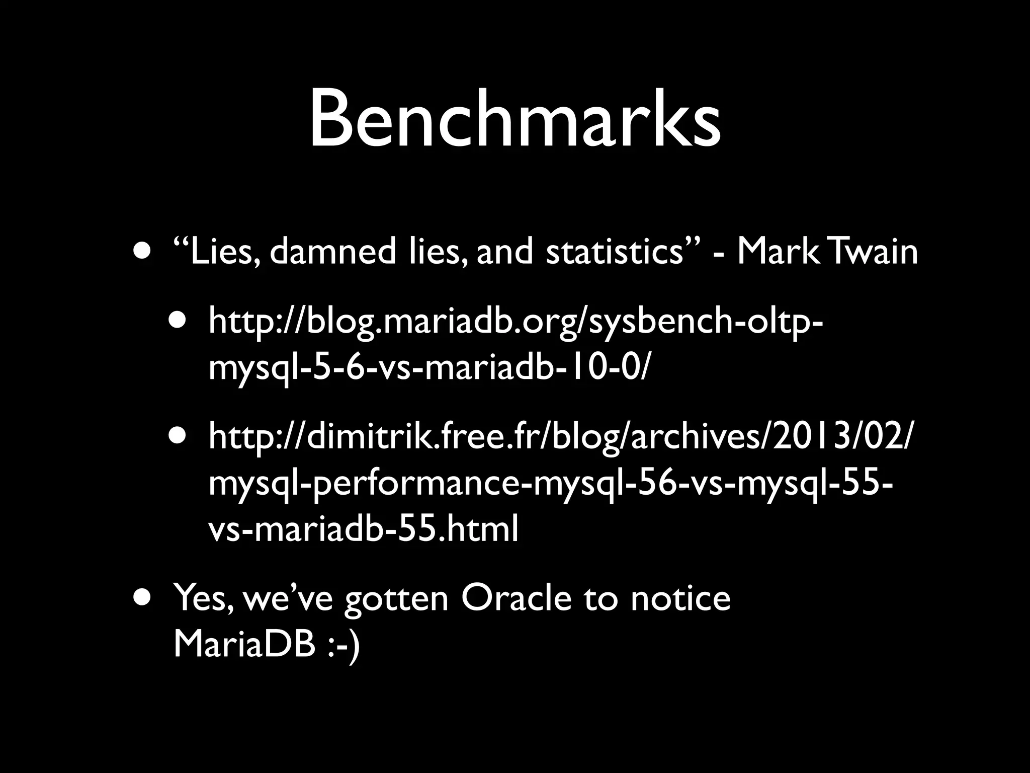 Benchmarks
• “Lies, damned lies, and statistics” - Mark Twain	

• http://blog.mariadb.org/sysbench-oltp-
mysql-5-6-vs-mariadb-10-0/	

• http://dimitrik.free.fr/blog/archives/2013/02/
mysql-performance-mysql-56-vs-mysql-55-
vs-mariadb-55.html	

• Yes, we’ve gotten Oracle to notice
MariaDB :-)
 