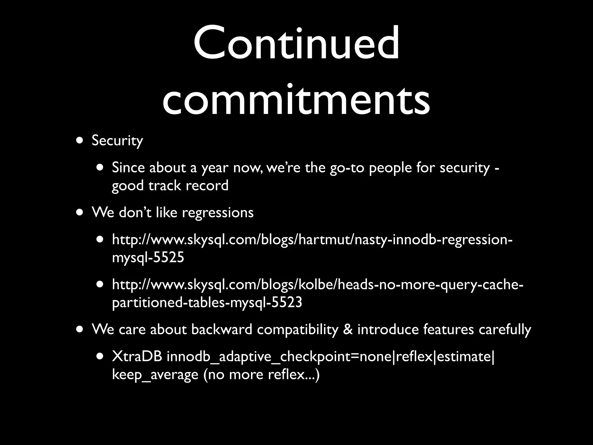 Continued
commitments
• Security	

• Since about a year now, we’re the go-to people for security -
good track record	

• We don’t like regressions	

• http://www.skysql.com/blogs/hartmut/nasty-innodb-regression-
mysql-5525	

• http://www.skysql.com/blogs/kolbe/heads-no-more-query-cache-
partitioned-tables-mysql-5523	

• We care about backward compatibility & introduce features carefully	

• XtraDB innodb_adaptive_checkpoint=none|reﬂex|estimate|
keep_average (no more reﬂex...)
 