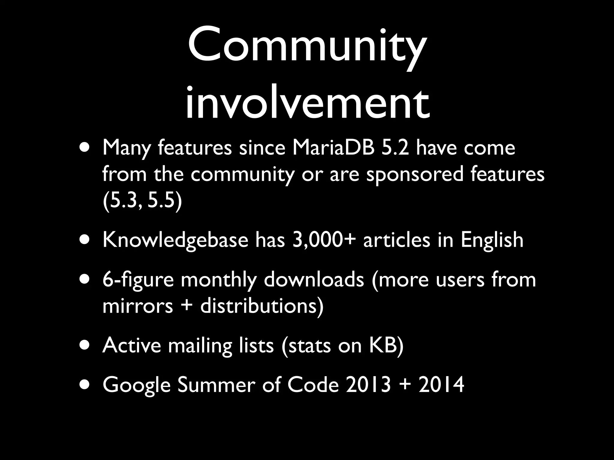 Community
involvement
• Many features since MariaDB 5.2 have come
from the community or are sponsored features
(5.3, 5.5)	

• Knowledgebase has 3,000+ articles in English	

• 6-ﬁgure monthly downloads (more users from
mirrors + distributions)	

• Active mailing lists (stats on KB)	

• Google Summer of Code 2013 + 2014
 