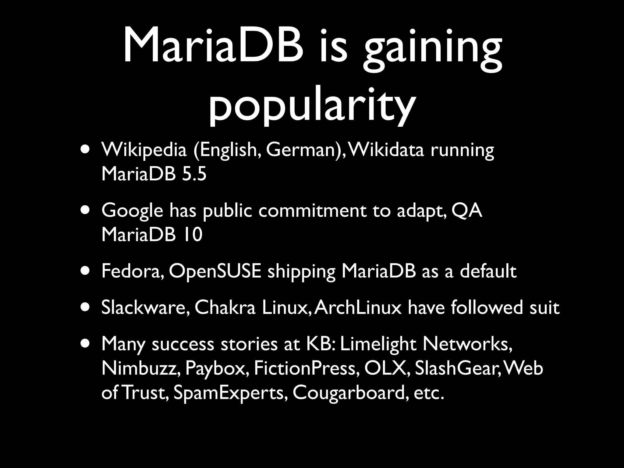 MariaDB is gaining
popularity
• Wikipedia (English, German),Wikidata running
MariaDB 5.5	

• Google has public commitment to adapt, QA
MariaDB 10	

• Fedora, OpenSUSE shipping MariaDB as a default	

• Slackware, Chakra Linux,ArchLinux have followed suit	

• Many success stories at KB: Limelight Networks,
Nimbuzz, Paybox, FictionPress, OLX, SlashGear,Web
of Trust, SpamExperts, Cougarboard, etc.
 