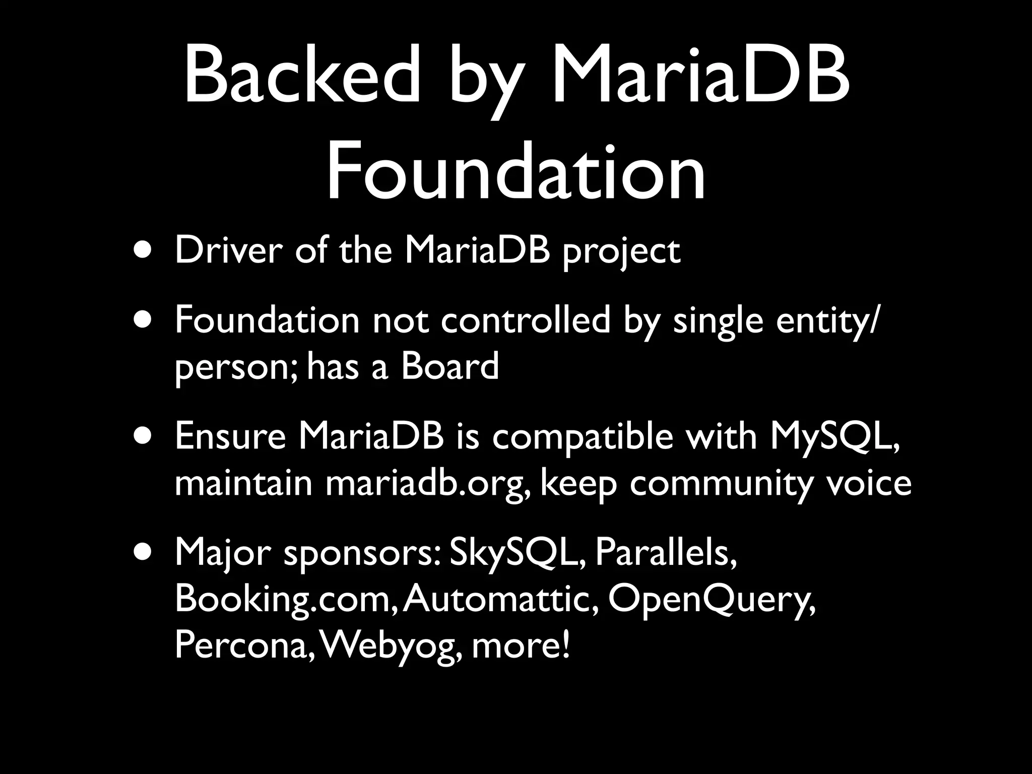 Backed by MariaDB
Foundation
• Driver of the MariaDB project	

• Foundation not controlled by single entity/
person; has a Board	

• Ensure MariaDB is compatible with MySQL,
maintain mariadb.org, keep community voice	

• Major sponsors: SkySQL, Parallels,
Booking.com,Automattic, OpenQuery,
Percona,Webyog, more!
 