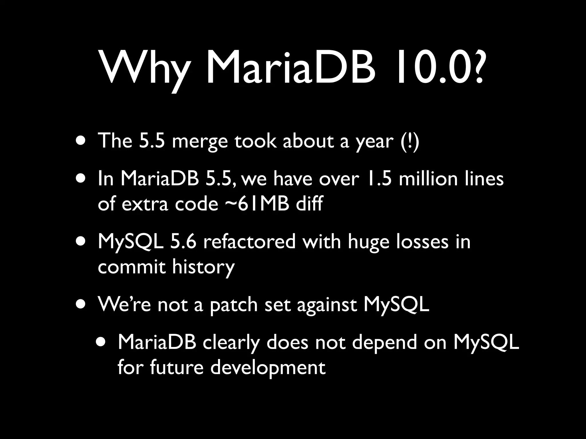 Why MariaDB 10.0?
• The 5.5 merge took about a year (!)	

• In MariaDB 5.5, we have over 1.5 million lines
of extra code ~61MB diff	

• MySQL 5.6 refactored with huge losses in
commit history	

• We’re not a patch set against MySQL	

• MariaDB clearly does not depend on MySQL
for future development
 